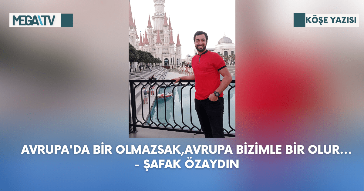 Köşe Yazısı – Avrupa’da Bir Olmazsak,Avrupa Bizimle Bir Olur… – Şafak Özaydın