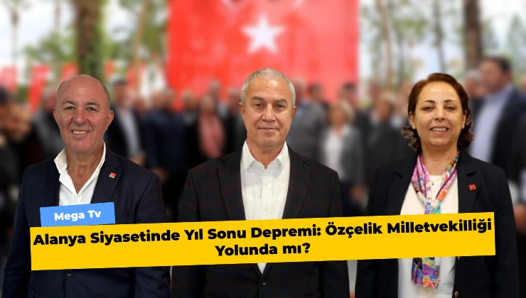 Alanya Siyasetinde Yıl Sonu Depremi: Özçelik Milletvekilliği Yolunda mı?