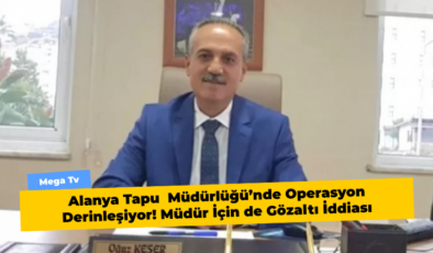 Alanya Tapu  Müdürlüğü’nde Operasyon Derinleşiyor! Müdür İçin de Gözaltı İddiası