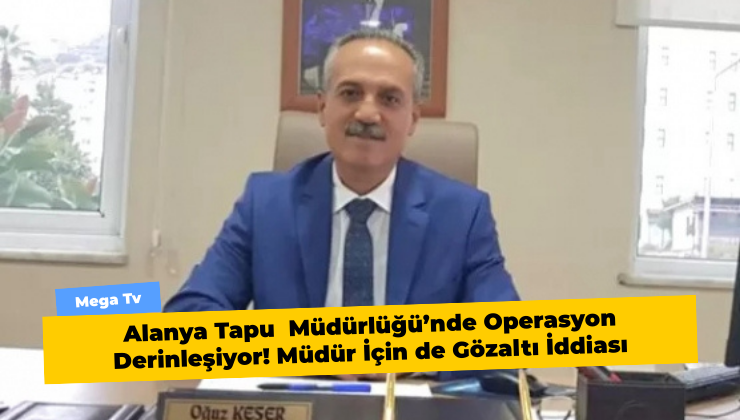 Alanya Tapu  Müdürlüğü’nde Operasyon Derinleşiyor! Müdür İçin de Gözaltı İddiası
