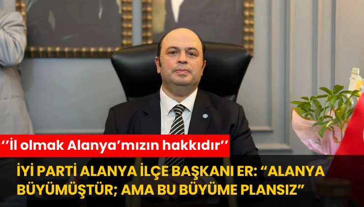 İYİ Parti Alanya İlçe Başkanı Er: “Alanya Büyümüştür; Ama Bu Büyüme Plansız”