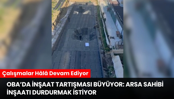 Alanya Oba’da İnşaat Tartışması Büyüyor: Arsa Sahibi İnşaatı Durdurmak İstiyor