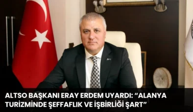 ALTSO Başkanı Eray Erdem Uyardı: “Alanya Turizminde Şeffaflık ve İşbirliği Şart”