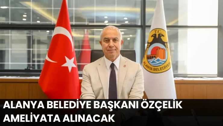 Alanya Belediye Başkanı Özçelik Ameliyata Alınacak