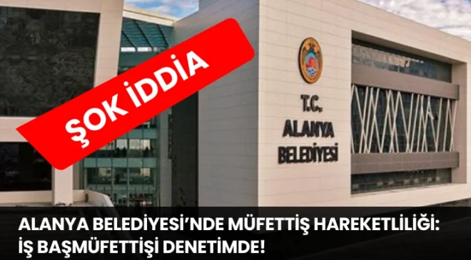 Alanya Belediyesi’nde Müfettiş Hareketliliği: İş Başmüfettişi Denetimde!