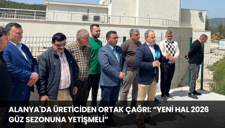 Alanya’da Üreticiden Ortak Çağrı: “Yeni Hal 2026 Güz Sezonuna Yetişmeli”