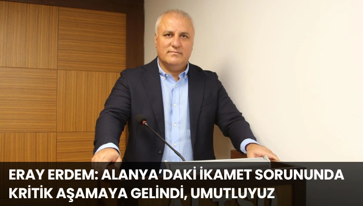 Eray Erdem: Alanya’daki İkamet Sorununda Kritik Aşamaya Gelindi, Umutluyuz