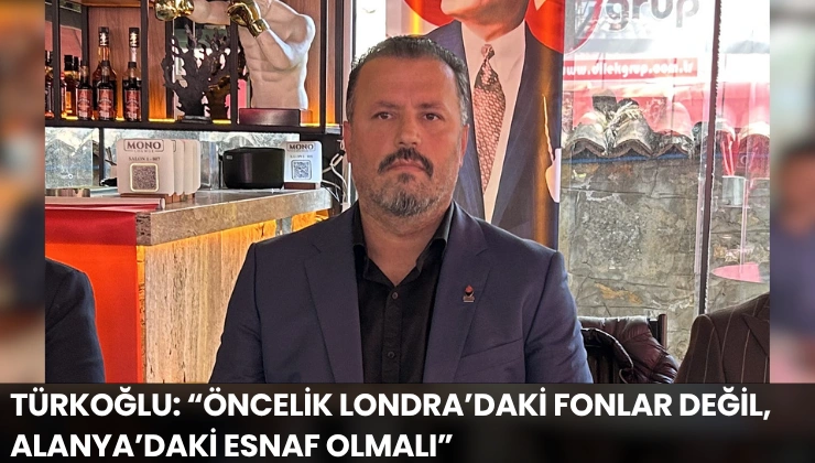 Türkoğlu: “Öncelik Londra’daki Fonlar Değil, Alanya’daki Esnaf Olmalı”