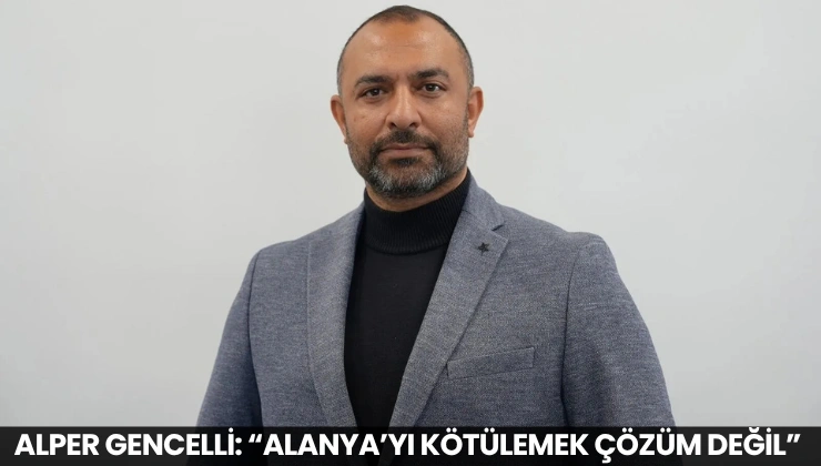 Alper Gencelli: “Alanya’yı Kötülemek Çözüm Değil”